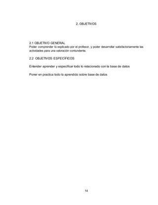 14
2. OBJETIVOS
2.1 OBJETIVO GENERAL
Poder comprender lo explicado por el profesor, y poder desarrollar satisfactoriamente las
actividades para una valoración contundente.
2.2 OBJETIVOS ESPECÍFICOS
Entender aprender y especificar todo lo relacionado con la base de datos
Poner en practica todo lo aprendido sobre base de datos
 