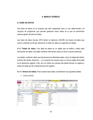 16
4. MARCO TEÓRICO
4.1 BASE DE DATOS
Una base de datos es el conjunto que esta organizado para un uso determinado y el
conjunto de programas que permite gestionar estos datos es lo que se denominan
sistema gestor de base de datos.
Las base de datos Access 2010 tienen la extencion ACCDB, las bases de datos que
vamos a diseñar es de tipo relacional; en ellas los datos se organizan en tablas:
4.1.1 Tablas de datos. Una tabla de datos es un objeto que se define y utiliza para
almacenar los datos. Una tabla contiene información sobre un tema o asunto particular.
Las tablas contienen datos que almacenan los diferentes datos como el código del cliente,
nombre del cliente, dirección… y al conjunto de campos para un mismo objeto de la tabla
se le denomina registro o fila, asi con todos los campos del cliente forman un registro y
todos los datos de otro cliente forman otro registro.
4.1.1.1 Diseño de tablas. Para nuestra base datos se diseñaron las siguientes tablas:
 EMPLEADOS:
 