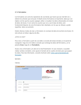 22
4.1.4 formularios :
Los formularios son como los expositores de una tienda, que hacen que sea más fácil ver u
obtener los artículos que se buscan. El diseño de los formularios es importante, dado que son
objetos con los que los usuarios agregan, editan o visualizan los datos almacenados en la base
de datos de Access. Si son varios los usuarios que van a usar la base de datos, será
fundamental disponer de unos formularios bien diseñados con los que ser eficaces y poder
especificar datos con precisión.
Existen diversos modos de crear un formulario en una base de datos de escritorio de Access. En
este artículo se indican algunos de ellos.
¿Cómo se crean?
Para crear un formulario a partir de una tabla o consulta de la base de datos, en el panel de
navegación, haga clic en la tabla o consulta que contenga los datos del formulario y, en la
pestaña Crear, haga clic en Formulario.
Access crea un formulario y lo abre en la vista Presentación. En caso necesario, se pueden
realizar cambios de diseño, como ajustar el tamaño de los cuadros de texto para que quepan
los datos. Para más información, consulte el artículo sobre cómo usar la herramienta de
formulario.
Ejemplos :
Clientes
 