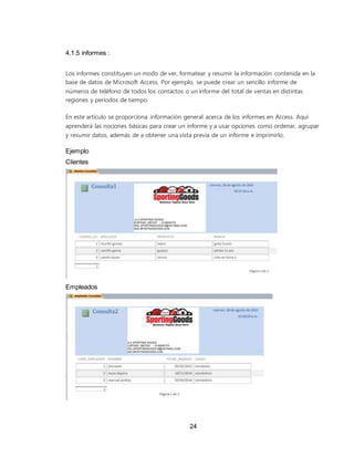 24
4.1.5 informes :
Los informes constituyen un modo de ver, formatear y resumir la información contenida en la
base de datos de Microsoft Access. Por ejemplo, se puede crear un sencillo informe de
números de teléfono de todos los contactos o un informe del total de ventas en distintas
regiones y períodos de tiempo.
En este artículo se proporciona información general acerca de los informes en Access. Aquí
aprenderá las nociones básicas para crear un informe y a usar opciones como ordenar, agrupar
y resumir datos, además de a obtener una vista previa de un informe e imprimirlo.
Ejemplo
Clientes
Empleados
 