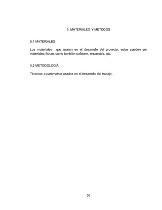 26
5. MATERIALES Y MÉTODOS
5.1 MATERIALES
Los materiales que usaron en el desarrollo del proyecto, estos pueden ser
materiales físicos como también software, encuestas, etc.
5.2 METODOLOGÍA
Técnicas o parámetros usados en el desarrollo del trabajo.
 