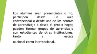 Los alumnos sean presenciales o no,
participen desde un aula
convencional o desde uno de los centros
de aprendizaje o desde el propio hogar,
pueden formar grupos de aprendizaje
con estudiantes de otras instituciones,
tanto a escala
nacional como internacional.
 