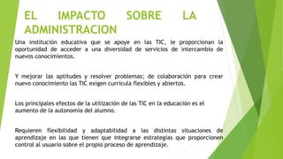 EL IMPACTO SOBRE LA
ADMINISTRACION
Una institución educativa que se apoye en las TIC, le proporcionan la
oportunidad de acceder a una diversidad de servicios de intercambio de
nuevos conocimientos.
Y mejorar las aptitudes y resolver problemas; de colaboración para crear
nuevo conocimiento las TIC exigen curricula flexibles y abiertos.
Los principales efectos de la utilización de las TIC en la educación es el
aumento de la autonomía del alumno.
Requieren flexibilidad y adaptabilidad a las distintas situaciones de
aprendizaje en las que tienen que integrarse estrategias que proporcionen
control al usuario sobre el propio proceso de aprendizaje.
 