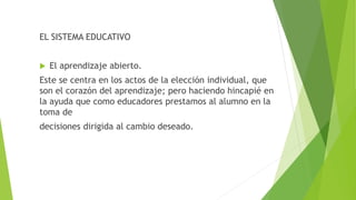 EL SISTEMA EDUCATIVO
 El aprendizaje abierto.
Este se centra en los actos de la elección individual, que
son el corazón del aprendizaje; pero haciendo hincapié en
la ayuda que como educadores prestamos al alumno en la
toma de
decisiones dirigida al cambio deseado.
 