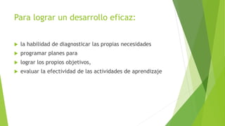 Para lograr un desarrollo eficaz:
 la habilidad de diagnosticar las propias necesidades
 programar planes para
 lograr los propios objetivos,
 evaluar la efectividad de las actividades de aprendizaje
 