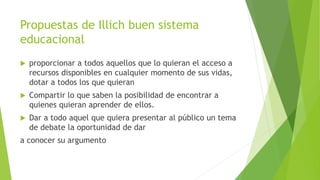 Propuestas de Illich buen sistema
educacional
 proporcionar a todos aquellos que lo quieran el acceso a
recursos disponibles en cualquier momento de sus vidas,
dotar a todos los que quieran
 Compartir lo que saben la posibilidad de encontrar a
quienes quieran aprender de ellos.
 Dar a todo aquel que quiera presentar al público un tema
de debate la oportunidad de dar
a conocer su argumento
 