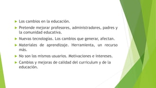  Los cambios en la educación.
 Pretende mejorar profesores, administradores, padres y
la comunidad educativa.
 Nuevas tecnologías. Los cambios que generar, afectan.
 Materiales de aprendizaje. Herramienta, un recurso
más.
 No son los mismos usuarios. Motivaciones e intereses.
 Cambios y mejoras de calidad del curriculum y de la
educación.
 