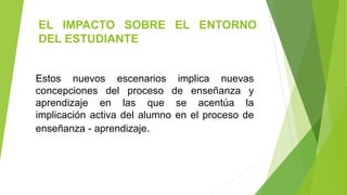 EL IMPACTO SOBRE EL ENTORNO
DEL ESTUDIANTE
Estos nuevos escenarios implica nuevas
concepciones del proceso de enseñanza y
aprendizaje en las que se acentúa la
implicación activa del alumno en el proceso de
enseñanza - aprendizaje.
 