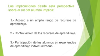 Las implicaciones desde esta perspectiva
sobre el rol del alumno implica:
1.- Acceso a un amplio rango de recursos de
aprendizaje.
2.- Control activo de los recursos de aprendizaje.
3.- Participación de los alumnos en experiencias
de aprendizaje individualizadas.
 