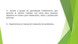 4.- Acceso a grupos de aprendizaje colaborativo, que
permita al alumno trabajar con otros para alcanzar
objetivos en común para maduración, éxito y satisfacción
personal.
5.- Experiencias en tareas de resolución de problemas
 
