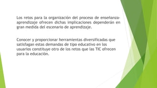 Los retos para la organización del proceso de enseñanza-
aprendizaje ofrecen dichas implicaciones dependerán en
gran medida del escenario de aprendizaje.
Conocer y proporcionar herramientas diversificadas que
satisfagan estas demandas de tipo educativo en los
usuarios constituye otro de los retos que las TIC ofrecen
para la educación.
 