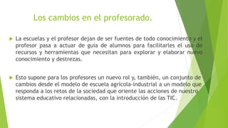 Los cambios en el profesorado.
 La escuelas y el profesor dejan de ser fuentes de todo conocimiento y el
profesor pasa a actuar de guía de alumnos para facilitarles el uso de
recursos y herramientas que necesitan para explorar y elaborar nuevo
conocimiento y destrezas.
 Esto supone para los profesores un nuevo rol y, también, un conjunto de
cambios desde el modelo de escuela agrícola-industrial a un modelo que
responda a los retos de la sociedad que oriente las acciones de nuestro
sistema educativo relacionadas, con la introducción de las TIC.
 