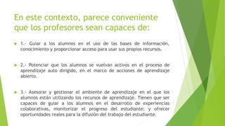 En este contexto, parece conveniente
que los profesores sean capaces de:
 1.- Guiar a los alumnos en el uso de las bases de información,
conocimiento y proporcionar acceso para usar sus propios recursos.
 2.- Potenciar que los alumnos se vuelvan activos en el proceso de
aprendizaje auto dirigido, en el marco de acciones de aprendizaje
abierto.
 3.- Asesorar y gestionar el ambiente de aprendizaje en el que los
alumnos están utilizando los recursos de aprendizaje. Tienen que ser
capaces de guiar a los alumnos en el desarrollo de experiencias
colaborativas, monitorizar el progreso del estudiante; y ofrecer
oportunidades reales para la difusión del trabajo del estudiante.
 
