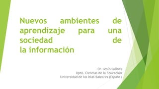 Nuevos ambientes de
aprendizaje para una
sociedad de
la información
Dr. Jesús Salinas
Dpto. Ciencias de la Educación
Universidad de las Islas Baleares (España)
 