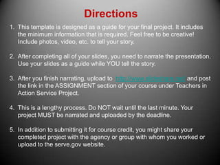 Directions This template is designed as a guide for your final project. It includes the minimum information that is required. Feel free to be creative! Include photos, video, etc. to tell your story. After completing all of your slides, you need to narrate the presentation. Use your slides as a guide while YOU tell the story. After you finish narrating, upload to  http://www.slideshare.net/ and post the link in the ASSIGNMENT section of your course under Teachers in Action Service Project. This is a lengthy process. Do NOT wait until the last minute. Your project MUST be narrated and uploaded by the deadline. In addition to submitting it for course credit, you might share your completed project with the agency or group with whom you worked or upload to the serve.gov website. 