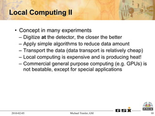 Local Computing II

  • Concept in many experiments
     –   Digitize at the detector, the closer the better
     –   Apply simple algorithms to reduce data amount
     –   Transport the data (data transport is relatively cheap)
     –   Local computing is expensive and is producing heat!
     –   Commercial general purpose computing (e.g. GPUs) is
         not beatable, except for special applications




2010-02-05                   Michael Traxler, GSI                  10
 