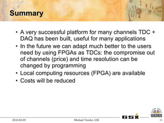 Summary

  • A very successful platform for many channels TDC +
    DAQ has been built, useful for many applications
  • In the future we can adapt much better to the users
    need by using FPGAs as TDCs: the compromise out
    of channels (price) and time resolution can be
    changed by programming
  • Local computing resources (FPGA) are available
  • Costs will be reduced




2010-02-05              Michael Traxler, GSI              11
 