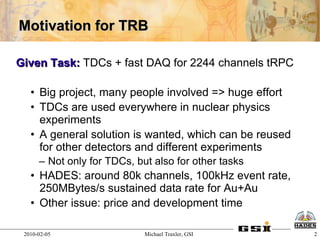 Motivation for TRB

Given Task: TDCs + fast DAQ for 2244 channels tRPC

   • Big project, many people involved => huge effort
   • TDCs are used everywhere in nuclear physics
     experiments
   • A general solution is wanted, which can be reused
     for other detectors and different experiments
      – Not only for TDCs, but also for other tasks
   • HADES: around 80k channels, 100kHz event rate,
     250MBytes/s sustained data rate for Au+Au
   • Other issue: price and development time

 2010-02-05                  Michael Traxler, GSI        2
 