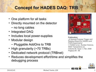 Concept for HADES DAQ: TRB

 • One platform for all tasks
 • Directly mounted on the detector
   – no long cables
 • Integrated DAQ
 • Includes local power-supplies          Publication:
 • Modular design                         „A General Purpose Trigger and
                                          Readout Board for HADES and
                                          FAIR-Experiments“
   – Pluggable AddOns to TRB              I. Fröhlich et al., Nuclear Science,
                                          IEEE Transactions on,
 • High granularity (~70 TRBs)            Volume 55, Issue 1, Feb. 2008
                                          Page(s):59 - 66
 • Dedicated network protocol (TRBnet)
 • Reduces development effort/time and simplifies the
   debugging process

2010-02-05                      Michael Traxler, GSI                             3
 