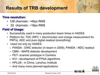 Results of TRB development
Time resolution:
   • 128 channels: ~40ps RMS
   • 32 channels: ~16ps RMS
Field of Usage:
  • Successfully used in many production beam times in HADES
  • Platform for: TDC (RPC + discriminator and charge measurement for
    PMTs), ADC and pure digital readout (everything)
  • Used not only by HADES:
    – PANDA - DIRC detector (in beam in 2009), PANDA - MDC readout
    – CBM – MAPS detector development
    – PET- scanner prototype in Coimbra
    – KVI - development of FPGA algorithms
    – HPLUS - in China, Lanzhou Institute
    – And many more planned applications

   2010-02-05                  Michael Traxler, GSI                     5
 