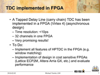 TDC implemented in FPGA

  • A Tapped Delay Line (carry chain) TDC has been
    implemented in a FPGA (Virtex 4) (asynchronous
    design)
     – Time resolution: <10ps
     – 32 channels in one FPGA
     – Very promising results!
  • To Do:
     – Implement all features of HPTDC in the FPGA (e.g.
       window matching)
     – Implementation of design in cost sensitive FPGAs
       (Lattice ECP2M, Altera Arria GX, etc.) and evaluate
       performance

2010-02-05                 Michael Traxler, GSI              7
 
