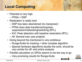 Local Computing
 • Potential is very high
   – FPGA + DSP
 • Realization is really hard
   – DSP has been abandoned (no manpower)
   – FPGA does data transfer/sorting/zero
     suppression/networking/switching (RTL)
   – KVI: Peak detection with baseline restoration (RTL)
   – All: Several man year projects
 • Going beyond the mentioned is very ambitious
   – Runge-Kutta for tracking + other complex algorithm
   – Special hardware algorithms double the work; should be
     very similar for off- and online analysis
 • Parallel calculation on GPUs seems to me the way to go
   – Very promising results for Runge-Kutta
2010-02-05                 Michael Traxler, GSI               9
 