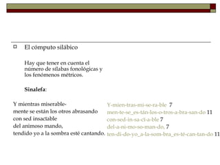    El cómputo silábico

    Hay que tener en cuenta el
    número de sílabas fonológicas y
    los fenómenos métricos.

    Sinalefa:

Y mientras miserable-                   Y-mien-tras-mi-se-ra-ble 7
mente se están los otros abrasando      men-te-se_es-tán-los-o-tros-a-bra-san-do 11
con sed insacïable                      con-sed-in-sa-cï-a-ble 7
del animoso mando,                      del-a-ni-mo-so-man-do, 7
tendido yo a la sombra esté cantando.   ten-di-do-yo_a-la-som-bra_es-té-can-tan-do 11
 