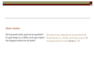 Hiato o dialefa

De la pasada edad, ¡qué me ha quedado? De-la-pa-sa-da_e-dad-qué-me_ha-que-da-do 11
O ¿qué tengo yo, a dicha, en lo que espero O-qué-ten-go-yo_a´di-cha_en-lo-que_es-pe-ro 11
Sin ninguna noticia de mi hado?            sin-nin-gu-na-no-ti-cia-de-mi-ha-do. 11
 