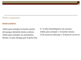 Versos compuestos

Dodecasílabos

Adiós para siempre la fuente sonora      6 + 6 (dos hemistiquios con cesura)
del parque dormido eterna cantora.       Adiós para siempre / la fuente sonora
Adiós para siempre; tu monotonía,        A-di-ós-pa-ra-siem-pre / la-fuen-te-so-no-ra
fuente, es más amarga que la pena mía.
 