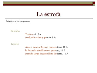 La estrofa
Estrofas más comunes


    Pareado
                Todo necio 5 a
                confunde valor y precio. 8 A

    Terceto
                Avaro miserable es el que encierra 11 A
                la fecunda semilla en el granero, 11 B
                cuando larga escasez llora la tierra. 11 A
 
