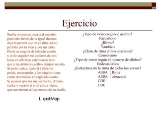 Ejercicio
Suelta mi manso, mayoral extraño,                ¿Tipo de verso según el acento?
pues otro tienes de tu igual decoro;                        Paroxítono
deja la prenda que en el alma adoro,                          ¿Ritmo?
perdida por tu bien y por mi daño.                           Yámbico
Ponle su esquila de labrado estaño               ¿Clase de rima en los cuartetos?
y no le engañen tus collares de oro;                       Consonante
toma en albricias este blanco toro          ¿Tipo de verso según el número de sílabas?
que a las primeras yerbas cumple un año.                  Endecasílabos
Si pides señas, tiene el vellocino          ¿Estructura de la rima de todos los versos?
pardo, encrespado, y los ojuelos tiene                     ABBA Rima
como durmiendo en regalado sueño.                          ABBA abrazada
Si piensas que no soy su dueño, Alcino,                    CDE
suelta y verásle si a mi choza viene,                      CDE
que aun tienen sal las manos de su dueño.

                      L o edeVe
                         p    ga
 