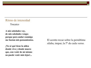 Ritmo de intensidad
    Trocaico

A mis soledades voy,
de mis soledades vengo;
porque para andar conmigo
me bastan mis pensamientos.    El acento recae sobre la penúltima
                               sílaba, impar, la 7ª de cada verso.
¡No sé qué tiene la aldea
donde vivo y donde muero
que, con venir de mí mismo
no puede venir más lejos!...
 