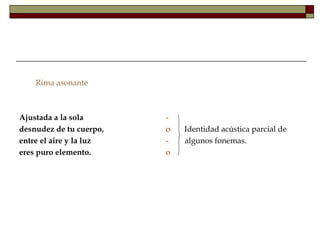 Rima asonante



Ajustada a la sola       -
desnudez de tu cuerpo,   o   Identidad acústica parcial de
entre el aire y la luz   -   algunos fonemas.
eres puro elemento.      o
 