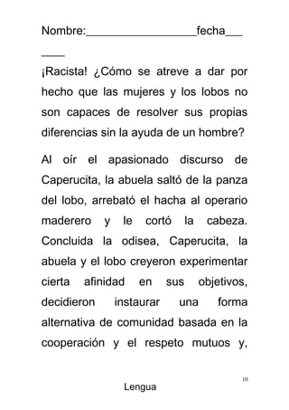 Nombre:___________________fecha___
____
¡Racista! ¿Cómo se atreve a dar por
hecho que las mujeres y los lobos no
son capaces de resolver sus propias
diferencias sin la ayuda de un hombre?

Al oír el apasionado discurso de
Caperucita, la abuela saltó de la panza
del lobo, arrebató el hacha al operario
maderero     y    le    cortó      la    cabeza.
Concluida la odisea, Caperucita, la
abuela y el lobo creyeron experimentar
cierta   afinidad      en    sus        objetivos,
decidieron       instaurar      una        forma
alternativa de comunidad basada en la
cooperación y el respeto mutuos y,

                                                10
                  Lengua
 
