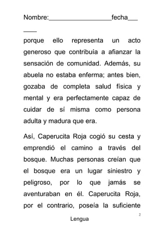 Nombre:___________________fecha___
____
porque       ello    representa      un     acto
generoso que contribuía a afianzar la
sensación de comunidad. Además, su
abuela no estaba enferma; antes bien,
gozaba de completa salud física y
mental y era perfectamente capaz de
cuidar de sí misma como persona
adulta y madura que era.

Así, Caperucita Roja cogió su cesta y
emprendió el camino a través del
bosque. Muchas personas creían que
el bosque era un lugar siniestro y
peligroso,     por     lo     que   jamás    se
aventuraban en él. Caperucita Roja,
por el contrario, poseía la suficiente
                                               2
                     Lengua
 