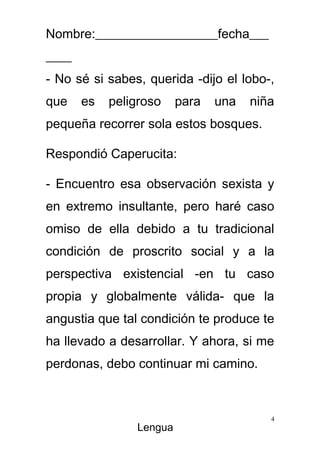 Nombre:___________________fecha___
____
- No sé si sabes, querida -dijo el lobo-,
que    es   peligroso    para   una   niña
pequeña recorrer sola estos bosques.

Respondió Caperucita:

- Encuentro esa observación sexista y
en extremo insultante, pero haré caso
omiso de ella debido a tu tradicional
condición de proscrito social y a la
perspectiva existencial -en tu caso
propia y globalmente válida- que la
angustia que tal condición te produce te
ha llevado a desarrollar. Y ahora, si me
perdonas, debo continuar mi camino.



                                         4
                Lengua
 
