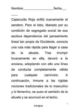 Nombre:___________________fecha___
____
Caperucita Roja enfiló nuevamente el
sendero. Pero el lobo, liberado por su
condición de segregado social de esa
esclava dependencia del pensamiento
lineal tan propia de Occidente, conocía
una ruta más rápida para llegar a casa
de      la     abuela.      Tras    irrumpir
bruscamente en ella, devoró a la
anciana, adoptando con ello una línea
de     conducta    completamente         válida
para         cualquier      carnívoro.       A
continuación, inmune a las rígidas
nociones tradicionales de lo masculino
y lo femenino, se puso el camisón de la
abuela y se acurrucó en el lecho.
                                              5
                   Lengua
 