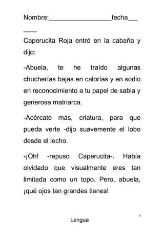 Nombre:___________________fecha___
____
Caperucita Roja entró en la cabaña y
dijo:

-Abuela,   te     he       traído     algunas
chucherías bajas en calorías y en sodio
en reconocimiento a tu papel de sabia y
generosa matriarca.

-Acércate más, criatura,            para    que
pueda verte -dijo suavemente el lobo
desde el lecho.

-¡Oh!   -repuso     Caperucita-.           Había
olvidado que visualmente eres tan
limitada como un topo. Pero, abuela,
¡qué ojos tan grandes tienes!


                                               6
                  Lengua
 