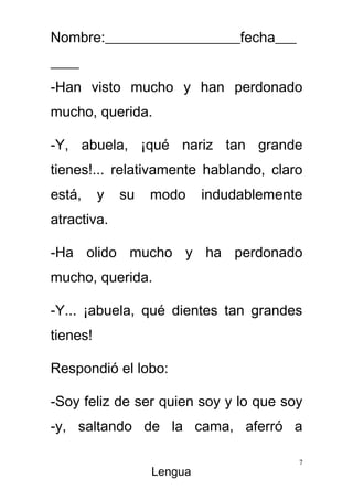 Nombre:___________________fecha___
____
-Han visto mucho y han perdonado
mucho, querida.

-Y, abuela, ¡qué nariz tan grande
tienes!... relativamente hablando, claro
está,     y   su   modo     indudablemente
atractiva.

-Ha olido mucho y ha perdonado
mucho, querida.

-Y... ¡abuela, qué dientes tan grandes
tienes!

Respondió el lobo:

-Soy feliz de ser quien soy y lo que soy
-y, saltando de la cama, aferró a

                                         7
                   Lengua
 