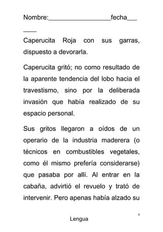 Nombre:___________________fecha___
____
Caperucita   Roja   con   sus   garras,
dispuesto a devorarla.

Caperucita gritó; no como resultado de
la aparente tendencia del lobo hacia el
travestismo, sino por la deliberada
invasión que había realizado de su
espacio personal.

Sus gritos llegaron a oídos de un
operario de la industria maderera (o
técnicos en combustibles vegetales,
como él mismo prefería considerarse)
que pasaba por allí. Al entrar en la
cabaña, advirtió el revuelo y trató de
intervenir. Pero apenas había alzado su

                                      8
               Lengua
 