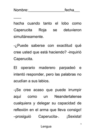 Nombre:___________________fecha___
____
hacha cuando tanto el lobo como
Caperucita      Roja      se     detuvieron
simultáneamente.

-¿Puede saberse con exactitud qué
cree usted que está haciendo? -inquirió
Caperucita.

El   operario   maderero       parpadeó   e
intentó responder, pero las palabras no
acudían a sus labios.

-¡Se cree acaso que puede irrumpir
aquí    como      un      Neandertalense
cualquiera y delegar su capacidad de
reflexión en el arma que lleva consigo!
–prosiguió      Caperucita-.      ¡Sexista!
                                          9
                 Lengua
 
