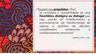 ✓Quanto aos propósitos: (fins)
se considera a “possibilidade de uma
Homilética dialógica ou dialogal que
seja veículo de fortalecimento e,
eventualmente, de transformação de
valores e padrões de atitudes,
considerados existenciais e
cotidianamente essenciais”
(RAMOS, 2012, p.98).
 