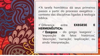 ✓A tarefa homilética dá seus primeiros
passos a partir do processo exegético –
contexto das disciplinas ligadas à teologia
bíblica.
✓ Diferença entre EXEGESE E
HERMENÊUTICA:
✓ Exegese – do grego ‘exegesis’ –
‘exposição de fatos históricos’,
‘descrição’, ‘narração’, ‘explicação’, ou
ainda ‘interpretação.
 