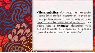 ✓Hermenêutica- do grego hermeneuein
– também significa ‘interpretar – ocupa-se
mais particularmente dos princípios que
regem a interpretação dos textos, ao
passo que a exegese ‘descreve mais
especificamente as etapas ou os passos
que cabe dar em sua interpretação’.
 