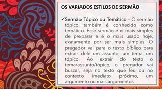 OS VARIADOS ESTILOS DE SERMÃO
✓Sermão Tópico ou Temático - O sermão
tópico também é conhecido como
temático. Esse sermão é o mais simples
de preparar e é o mais usado hoje,
exatamente por ser mais simples. O
pregador vai para o texto bíblico para
extrair dele um assunto, um tema, um
tópico. Ao extrair do texto o
tema/assunto/tópico, o pregador vai
buscar, seja no texto que leu ou no
contexto imediato próximo, um
argumento ou mais argumentos.
 