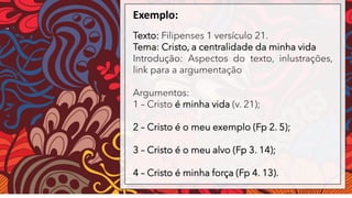 Exemplo:
Texto: Filipenses 1 versículo 21.
Tema: Cristo, a centralidade da minha vida
Introdução: Aspectos do texto, inlustrações,
link para a argumentação
Argumentos:
1 – Cristo é minha vida (v. 21);
2 – Cristo é o meu exemplo (Fp 2. 5);
3 – Cristo é o meu alvo (Fp 3. 14);
4 – Cristo é minha força (Fp 4. 13).
 