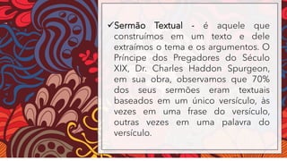 ✓Sermão Textual - é aquele que
construímos em um texto e dele
extraímos o tema e os argumentos. O
Príncipe dos Pregadores do Século
XIX, Dr. Charles Haddon Spurgeon,
em sua obra, observamos que 70%
dos seus sermões eram textuais
baseados em um único versículo, às
vezes em uma frase do versículo,
outras vezes em uma palavra do
versículo.
 