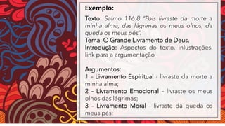 Exemplo:
Texto: Salmo 116:8 “Pois livraste da morte a
minha alma, das lágrimas os meus olhos, da
queda os meus pés”.
Tema: O Grande Livramento de Deus.
Introdução: Aspectos do texto, inlustrações,
link para a argumentação
Argumentos:
1 – Livramento Espiritual - livraste da morte a
minha alma;
2 – Livramento Emocional – livraste os meus
olhos das lágrimas;
3 – Livramento Moral - livraste da queda os
meus pés;
 