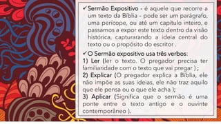 ✓Sermão Expositivo - é aquele que recorre a
um texto da Bíblia – pode ser um parágrafo,
uma perícope, ou até um capítulo inteiro, e
passamos a expor este texto dentro da visão
histórica, capturarando a ideia central do
texto ou o propósito do escritor .
✓O Sermão expositivo usa três verbos:
1) Ler (ler o texto. O pregador precisa ter
familiaridade com o texto que vai pregar ) ;
2) Explicar (O pregador explica a Bíblia, ele
não impõe as suas ideias, ele não traz aquilo
que ele pensa ou o que ele acha );
3) Aplicar (Significa que o sermão é uma
ponte entre o texto antigo e o ouvinte
contemporâneo ).
 