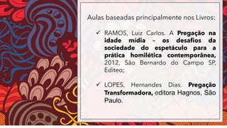 Aulas baseadas principalmente nos Livros:
✓ RAMOS, Luiz Carlos. A Pregação na
idade mídia – os desafios da
sociedade do espetáculo para a
prática homilética contemporânea,
2012, São Bernardo do Campo SP,
Editeo;
✓ LOPES, Hernandes Dias. Pregação
Transformadora, editora Hagnos, São
Paulo.
 